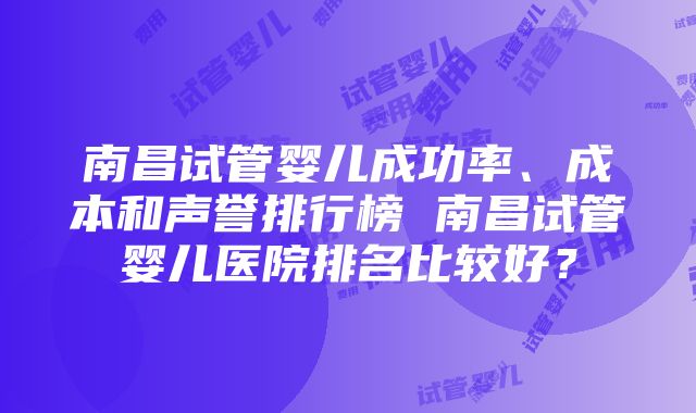 南昌试管婴儿成功率、成本和声誉排行榜 南昌试管婴儿医院排名比较好？