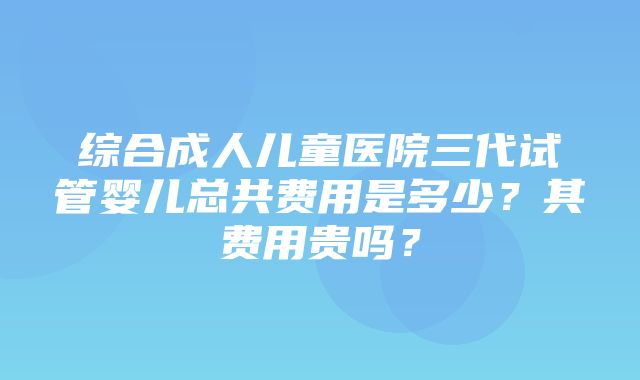 综合成人儿童医院三代试管婴儿总共费用是多少？其费用贵吗？