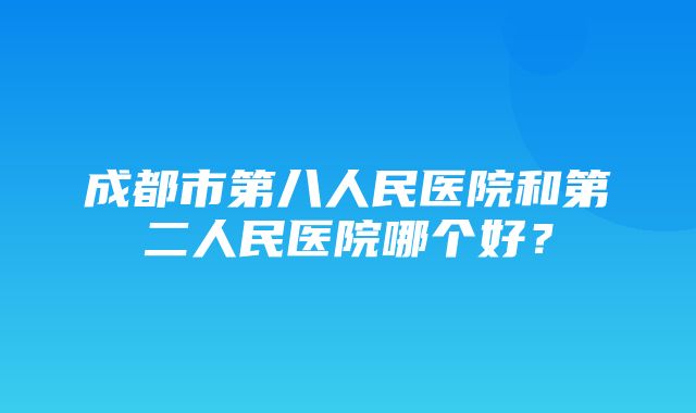 成都市第八人民医院和第二人民医院哪个好？