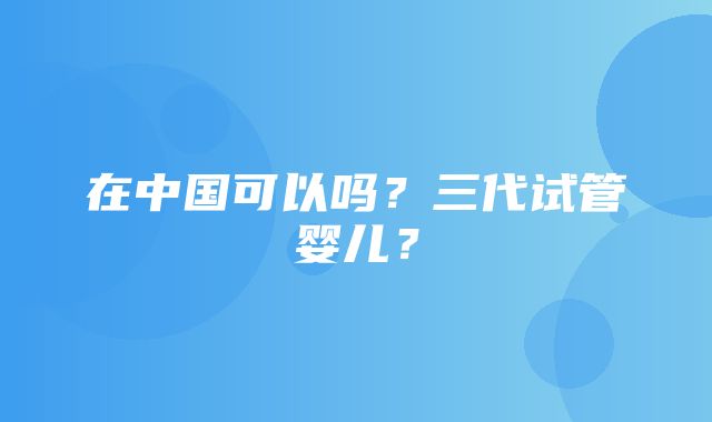 在中国可以吗？三代试管婴儿？