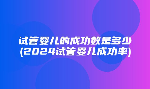 试管婴儿的成功数是多少(2024试管婴儿成功率)