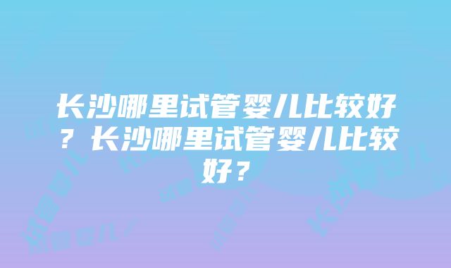 长沙哪里试管婴儿比较好？长沙哪里试管婴儿比较好？