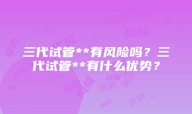 三代试管**有风险吗？三代试管**有什么优势？