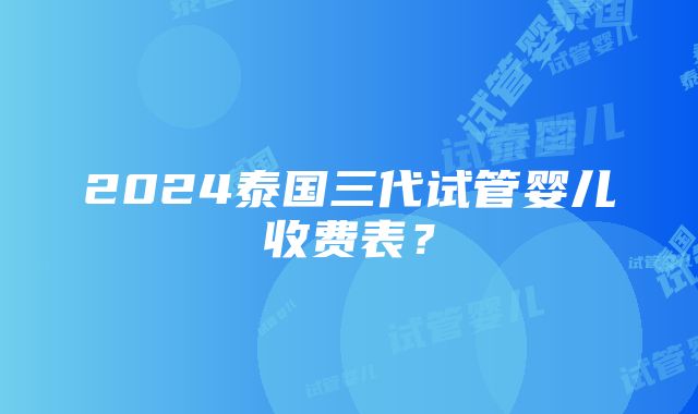 2024泰国三代试管婴儿收费表？