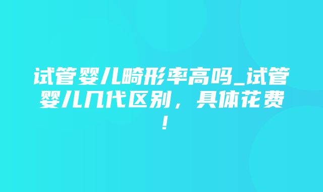 试管婴儿畸形率高吗_试管婴儿几代区别，具体花费！