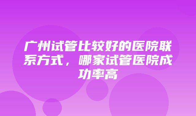 广州试管比较好的医院联系方式，哪家试管医院成功率高