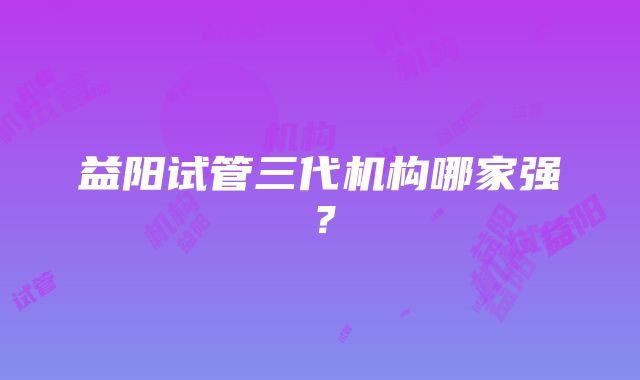 益阳试管三代机构哪家强？