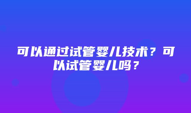 可以通过试管婴儿技术？可以试管婴儿吗？