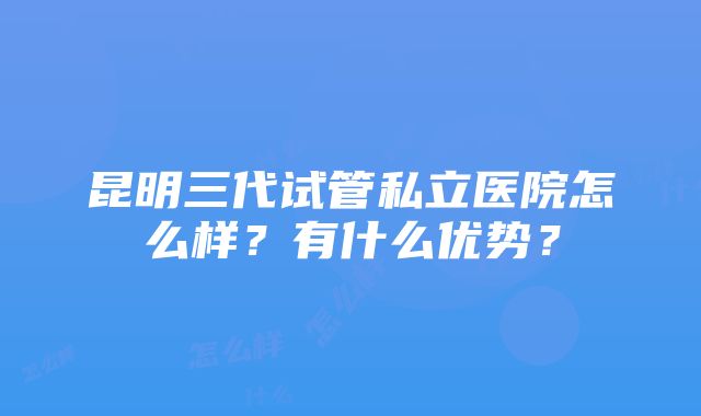 昆明三代试管私立医院怎么样？有什么优势？