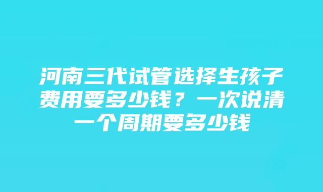 河南三代试管选择生孩子费用要多少钱？一次说清一个周期要多少钱