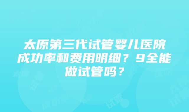 太原第三代试管婴儿医院成功率和费用明细？9全能做试管吗？