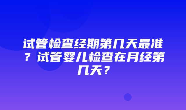 试管检查经期第几天最准？试管婴儿检查在月经第几天？