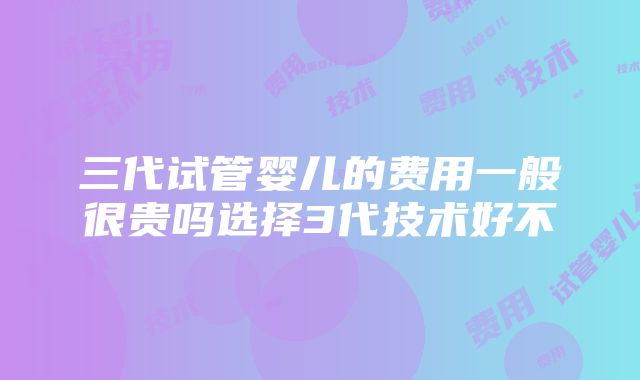 三代试管婴儿的费用一般很贵吗选择3代技术好不