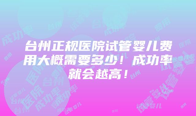 台州正规医院试管婴儿费用大概需要多少！成功率就会越高！