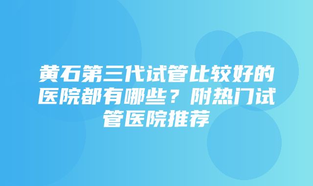 黄石第三代试管比较好的医院都有哪些？附热门试管医院推荐