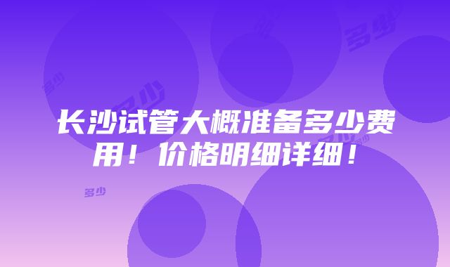 长沙试管大概准备多少费用！价格明细详细！