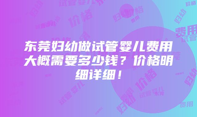 东莞妇幼做试管婴儿费用大概需要多少钱？价格明细详细！