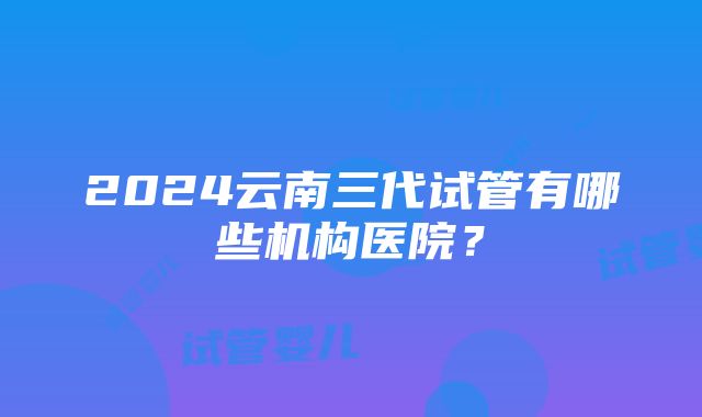 2024云南三代试管有哪些机构医院？