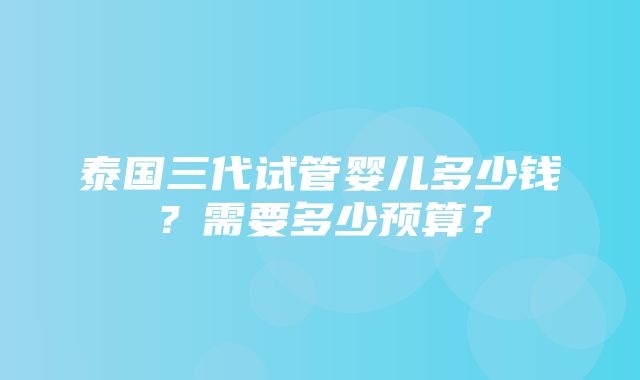 泰国三代试管婴儿多少钱？需要多少预算？