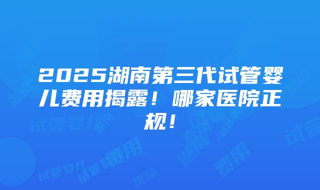 2025湖南第三代试管婴儿费用揭露！哪家医院正规！