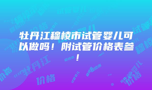 牡丹江穆棱市试管婴儿可以做吗！附试管价格表参！