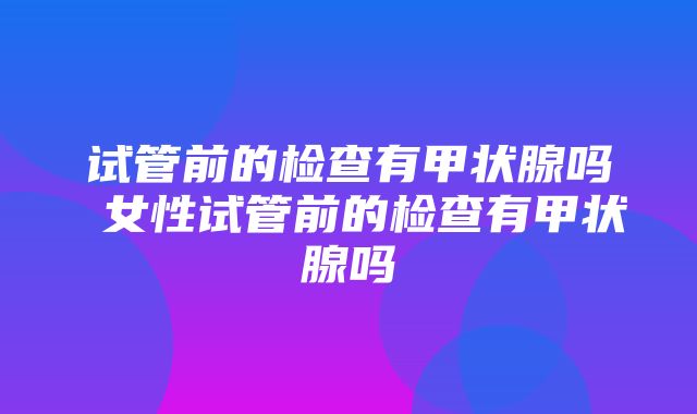 试管前的检查有甲状腺吗 女性试管前的检查有甲状腺吗