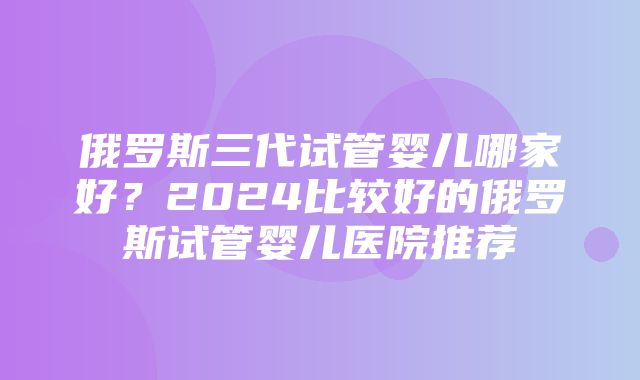 俄罗斯三代试管婴儿哪家好？2024比较好的俄罗斯试管婴儿医院推荐