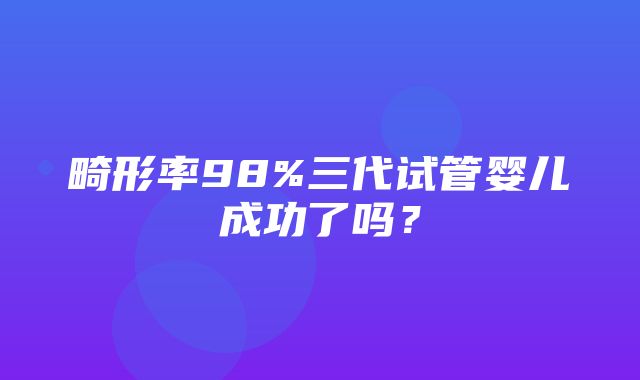 畸形率98%三代试管婴儿成功了吗？