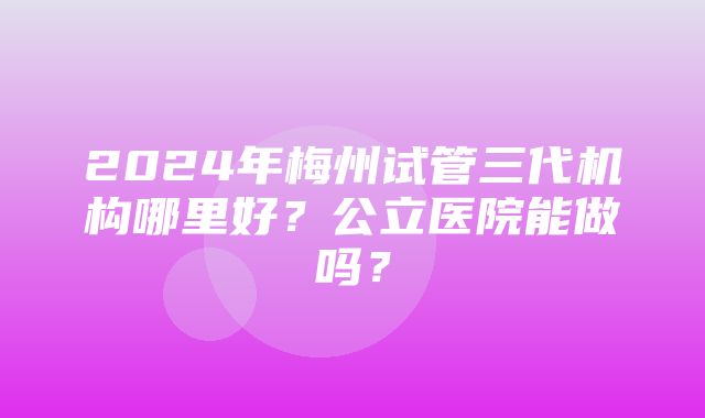 2024年梅州试管三代机构哪里好？公立医院能做吗？