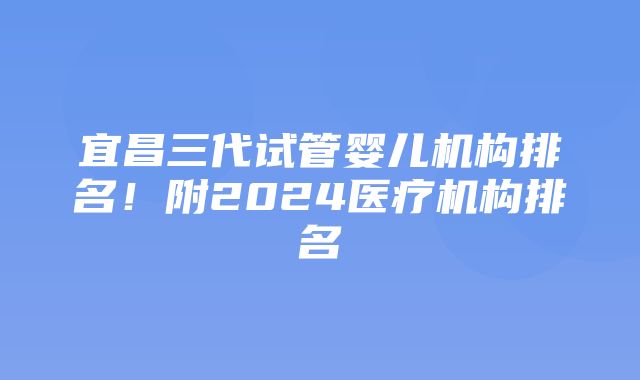 宜昌三代试管婴儿机构排名！附2024医疗机构排名