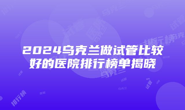 2024乌克兰做试管比较好的医院排行榜单揭晓