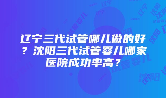 辽宁三代试管哪儿做的好？沈阳三代试管婴儿哪家医院成功率高？