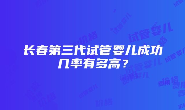 长春第三代试管婴儿成功几率有多高？