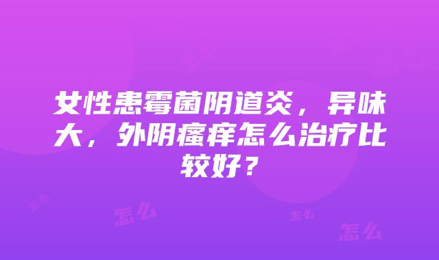 女性患霉菌阴道炎，异味大，外阴瘙痒怎么治疗比较好？