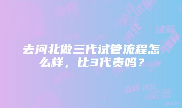 去河北做三代试管流程怎么样，比3代贵吗？