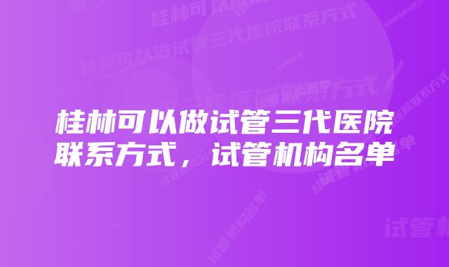 桂林可以做试管三代医院联系方式，试管机构名单