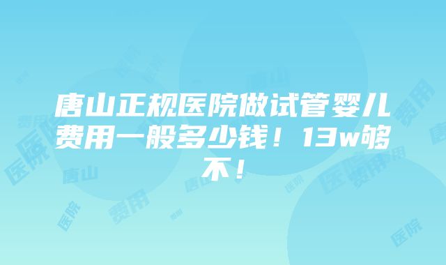 唐山正规医院做试管婴儿费用一般多少钱！13w够不！