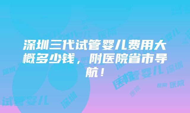 深圳三代试管婴儿费用大概多少钱，附医院省市导航！