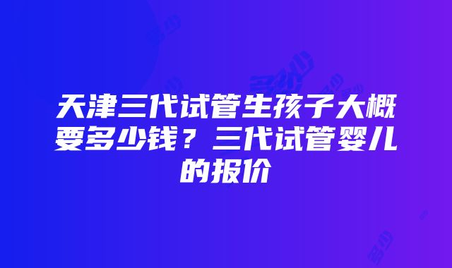 天津三代试管生孩子大概要多少钱？三代试管婴儿的报价