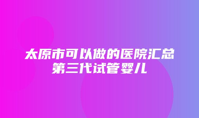 太原市可以做的医院汇总第三代试管婴儿