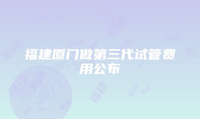 福建厦门做第三代试管费用公布