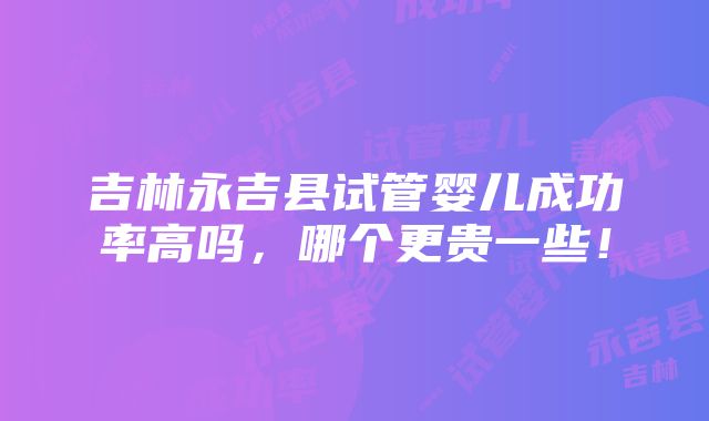 吉林永吉县试管婴儿成功率高吗，哪个更贵一些！