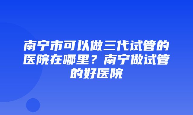 南宁市可以做三代试管的医院在哪里？南宁做试管的好医院