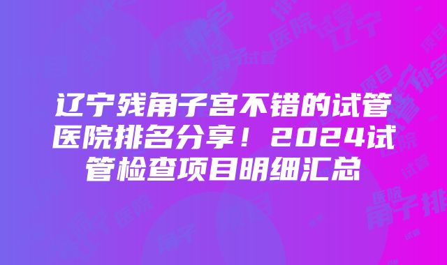 辽宁残角子宫不错的试管医院排名分享！2024试管检查项目明细汇总