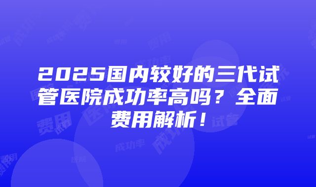 2025国内较好的三代试管医院成功率高吗？全面费用解析！