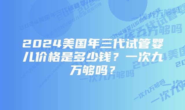 2024美国年三代试管婴儿价格是多少钱？一次九万够吗？