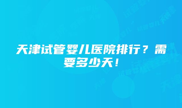 天津试管婴儿医院排行？需要多少天！