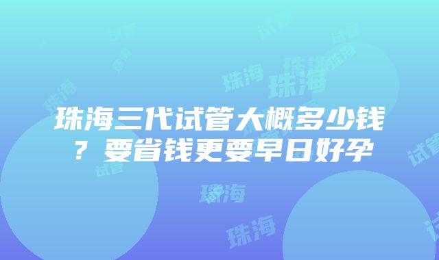 珠海三代试管大概多少钱？要省钱更要早日好孕