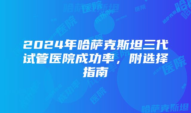 2024年哈萨克斯坦三代试管医院成功率，附选择指南