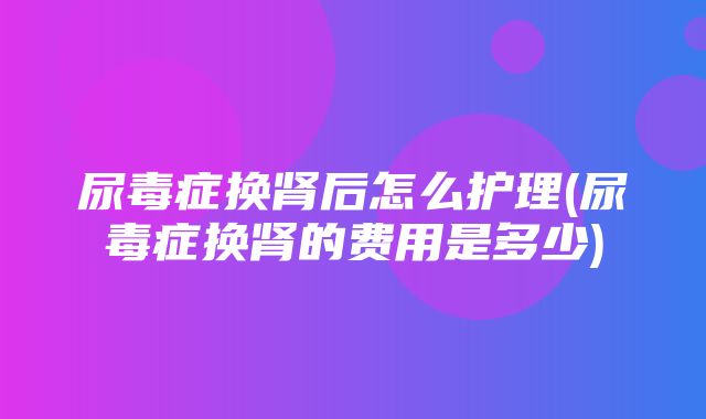 尿毒症换肾后怎么护理(尿毒症换肾的费用是多少)